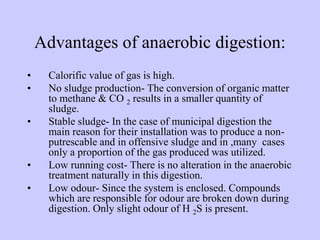 Advantages of anaerobic digestion:
• Calorific value of gas is high.
• No sludge production- The conversion of organic matter
to methane & CO 2 results in a smaller quantity of
sludge.
• Stable sludge- In the case of municipal digestion the
main reason for their installation was to produce a non-
putrescable and in offensive sludge and in ,many cases
only a proportion of the gas produced was utilized.
• Low running cost- There is no alteration in the anaerobic
treatment naturally in this digestion.
• Low odour- Since the system is enclosed. Compounds
which are responsible for odour are broken down during
digestion. Only slight odour of H 2S is present.
 