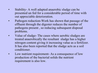 • Stability- A well adapted anaerobic sludge can be
presented un fed for a considerable period of time with
out appreciable deterioration.
• Pathogen reduction-Work has shown that passage of the
effluent through the digester reduces the number of
pathogens present , so reducing subsequent disposal
problems.
• Value of sludge- The cases where aerobic sludges are
treated anaerobically the resultant sludge has a higher
nitrogen content giving it increasing value as a fertilizer.
It has also been reported that the sludge acts as a soil
conditioner.
• Low nutrient requirement- As a consequence of low
production of the bacterial solids the nutrient
requirement is also low.
 