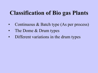 Classification of Bio gas Plants
• Continuous & Batch type (As per process)
• The Dome & Drum types
• Different variations in the drum types
 