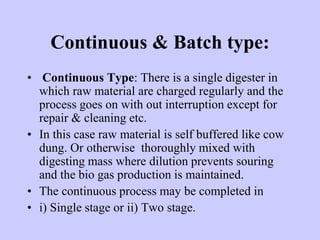 Continuous & Batch type:
• Continuous Type: There is a single digester in
which raw material are charged regularly and the
process goes on with out interruption except for
repair & cleaning etc.
• In this case raw material is self buffered like cow
dung. Or otherwise thoroughly mixed with
digesting mass where dilution prevents souring
and the bio gas production is maintained.
• The continuous process may be completed in
• i) Single stage or ii) Two stage.
 