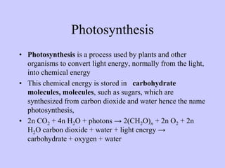 Photosynthesis
• Photosynthesis is a process used by plants and other
organisms to convert light energy, normally from the light,
into chemical energy
• This chemical energy is stored in t carbohydrate
molecules, molecules, such as sugars, which are
synthesized from carbon dioxide and water hence the name
photosynthesis,
• 2n CO2 + 4n H2O + photons → 2(CH2O)n + 2n O2 + 2n
H2O carbon dioxide + water + light energy →
carbohydrate + oxygen + water
 