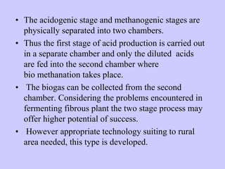 • The acidogenic stage and methanogenic stages are
physically separated into two chambers.
• Thus the first stage of acid production is carried out
in a separate chamber and only the diluted acids
are fed into the second chamber where
bio methanation takes place.
• The biogas can be collected from the second
chamber. Considering the problems encountered in
fermenting fibrous plant the two stage process may
offer higher potential of success.
• However appropriate technology suiting to rural
area needed, this type is developed.
 