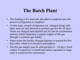 The Batch Plant
• The feeding is b/n intervals ,the plant is emptied once the
process of digestion is complete.
• In this type, a batch of digesters are charged along with
lime, urea etc and allowed to produce gas for 40 -50 days.
These are charged and emptied one by one in synchronous
manner which maintains a regular supply of the gas
through a common gas holder.
• Some times the freshly charged digester is aerated for few
days after which it is closed to atmosphere.
• The bio gas supply may be utilized after 8 – 10 days. Such
a plant is expensive to install and unless operated on large
scale it would not be economical.
 