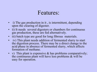Features:
• i) The gas production in it , is intermittent, depending
upon the clearing of digester.
• ii) It needs several digesters or chambers for continuous
gas production, these are fed alternatively.
• iii) batch type are good for long fibrous materials.
• iv) This plant needs addition of fermented slurry to start
the digestion process. There may be a direct change to the
acid phase in absence of fermented slurry, which affects
formation of methane.
• v) This plant is expensive & has problems comparatively;
the continuous plant will have less problems & will be
easy for operation.
 
