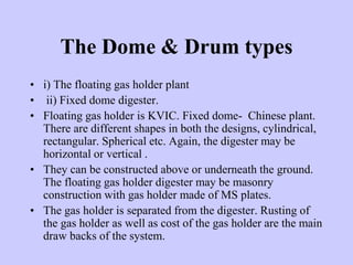 The Dome & Drum types
• i) The floating gas holder plant
• ii) Fixed dome digester.
• Floating gas holder is KVIC. Fixed dome- Chinese plant.
There are different shapes in both the designs, cylindrical,
rectangular. Spherical etc. Again, the digester may be
horizontal or vertical .
• They can be constructed above or underneath the ground.
The floating gas holder digester may be masonry
construction with gas holder made of MS plates.
• The gas holder is separated from the digester. Rusting of
the gas holder as well as cost of the gas holder are the main
draw backs of the system.
 