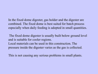 In the fixed dome digester, gas holder and the digester are
combined. The fixed dome is best suited for batch process
especially when daily feeding is adopted in small quantities.
The fixed dome digester is usually built below ground level
and is suitable for cooler regions.
Local materials can be used in this construction. The
pressure inside the digester varies as the gas is collected.
This is not causing any serious problems in small plants.
 