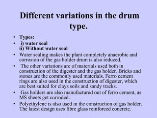 Different variations in the drum
type.
• Types:
• i) water seal
ii) Without water seal
• Water sealing makes the plant completely anaerobic and
corrosion of the gas holder drum is also reduced.
• The other variations are of materials used both in
construction of the digester and the gas holder. Bricks and
stones are the commonly used materials. Ferro cement
rings are also used in the construction of digester, which
are best suited for clays soils and sandy tracks.
• Gas holders are also manufactured out of ferro cement, as
MS sheets get corroded.
• Polyethylene is also used in the construction of gas holder.
The latest design uses fibre glass reinforced concrete.
 