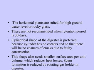 • The horizontal plants are suited for high ground
water level or rocky glass.
• These are not recommended when retention period
is 30 days.
• Cylindrical shape of the digester is preferred
because cylinder has no corners and so that there
will be no chances of cracks due to faulty
construction.
• This shape also needs smaller surface area per unit
volume, which reduces heat losses. Scum
formation is reduced by rotating gas holder in
digester.
 