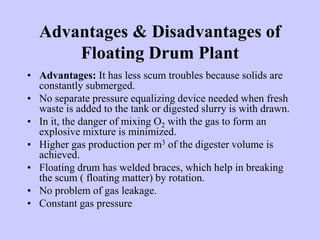 Advantages & Disadvantages of
Floating Drum Plant
• Advantages: It has less scum troubles because solids are
constantly submerged.
• No separate pressure equalizing device needed when fresh
waste is added to the tank or digested slurry is with drawn.
• In it, the danger of mixing O2 with the gas to form an
explosive mixture is minimized.
• Higher gas production per m3 of the digester volume is
achieved.
• Floating drum has welded braces, which help in breaking
the scum ( floating matter) by rotation.
• No problem of gas leakage.
• Constant gas pressure
 
