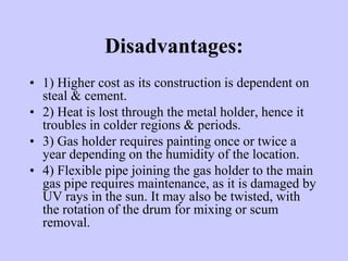 Disadvantages:
• 1) Higher cost as its construction is dependent on
steal & cement.
• 2) Heat is lost through the metal holder, hence it
troubles in colder regions & periods.
• 3) Gas holder requires painting once or twice a
year depending on the humidity of the location.
• 4) Flexible pipe joining the gas holder to the main
gas pipe requires maintenance, as it is damaged by
UV rays in the sun. It may also be twisted, with
the rotation of the drum for mixing or scum
removal.
 