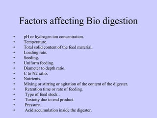 Factors affecting Bio digestion
• pH or hydrogen ion concentration.
• Temperature.
• Total solid content of the feed material.
• Loading rate.
• Seeding.
• Uniform feeding.
• Diameter to depth ratio.
• C to N2 ratio.
• Nutrients.
• Mixing or stirring or agitation of the content of the digester.
• Retention time or rate of feeding.
• Type of feed stock .
• Toxicity due to end product.
• Pressure.
• Acid accumulation inside the digester.
 