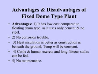 Advantages & Disadvantages of
Fixed Dome Type Plant
• Advantages: 1) It has low cost compared to
floating drum type, as it uses only cement & no
steel.
• 2) No corrosion trouble.
• 3) Heat insulation is better as construction is
beneath the ground. Temp will be constant.
• 4) Cattle & human excreta and long fibrous stalks
can be fed.
• 5) No maintenance.
 