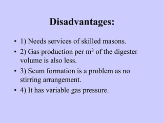 Disadvantages:
• 1) Needs services of skilled masons.
• 2) Gas production per m3 of the digester
volume is also less.
• 3) Scum formation is a problem as no
stirring arrangement.
• 4) It has variable gas pressure.
 