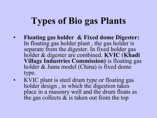 Types of Bio gas Plants
• Floating gas holder & Fixed dome Digester:
In floating gas holder plant , the gas holder is
separate from the digester. In fixed holder gas
holder & digester are combined. KVIC (Khadi
Village Industries Commission) is floating gas
holder & Janta model (China) is fixed dome
type.
• KVIC plant is steel drum type or floating gas
holder design , in which the digestion takes
place in a masonry well and the drum floats as
the gas collects & is taken out from the top
 