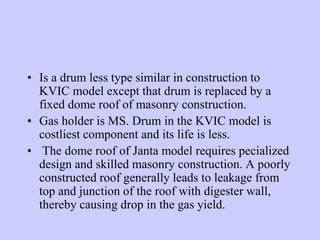 • Is a drum less type similar in construction to
KVIC model except that drum is replaced by a
fixed dome roof of masonry construction.
• Gas holder is MS. Drum in the KVIC model is
costliest component and its life is less.
• The dome roof of Janta model requires pecialized
design and skilled masonry construction. A poorly
constructed roof generally leads to leakage from
top and junction of the roof with digester wall,
thereby causing drop in the gas yield.
 