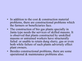 • In addition to the cost & construction material
problems, there are constructional problems which
the farmers or beneficiaries face.
• The construction of bio gas plants specially in
Janta type needs the services of skilled masons. It
is observed that plants constructed by unskilled
masons or untrained workers have structurally
failed or unable to retain dung slurry, gas or even
both while failure of such plants adversely effect
plant owners.
• Besides constructional problems, there are some
operational & maintenance problems also.
 