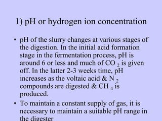 1) pH or hydrogen ion concentration
• pH of the slurry changes at various stages of
the digestion. In the initial acid formation
stage in the fermentation process, pH is
around 6 or less and much of CO 2 is given
off. In the latter 2-3 weeks time, pH
increases as the voltaic acid & N 2
compounds are digested & CH 4 is
produced.
• To maintain a constant supply of gas, it is
necessary to maintain a suitable pH range in
 