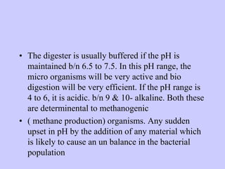 • The digester is usually buffered if the pH is
maintained b/n 6.5 to 7.5. In this pH range, the
micro organisms will be very active and bio
digestion will be very efficient. If the pH range is
4 to 6, it is acidic. b/n 9 & 10- alkaline. Both these
are determinental to methanogenic
• ( methane production) organisms. Any sudden
upset in pH by the addition of any material which
is likely to cause an un balance in the bacterial
population
 
