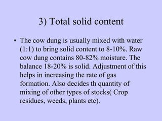 3) Total solid content
• The cow dung is usually mixed with water
(1:1) to bring solid content to 8-10%. Raw
cow dung contains 80-82% moisture. The
balance 18-20% is solid. Adjustment of this
helps in increasing the rate of gas
formation. Also decides th quantity of
mixing of other types of stocks( Crop
residues, weeds, plants etc).
 