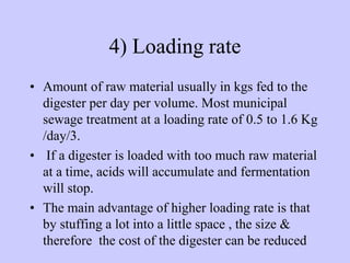 4) Loading rate
• Amount of raw material usually in kgs fed to the
digester per day per volume. Most municipal
sewage treatment at a loading rate of 0.5 to 1.6 Kg
/day/3.
• If a digester is loaded with too much raw material
at a time, acids will accumulate and fermentation
will stop.
• The main advantage of higher loading rate is that
by stuffing a lot into a little space , the size &
therefore the cost of the digester can be reduced
 