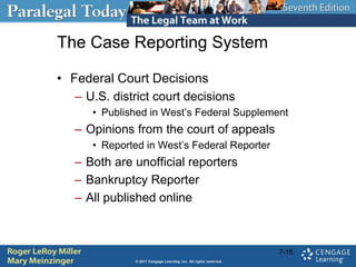 The Case Reporting System
• Federal Court Decisions
– U.S. district court decisions
• Published in West’s Federal Supplement
– Opinions from the court of appeals
• Reported in West’s Federal Reporter
– Both are unofficial reporters
– Bankruptcy Reporter
– All published online
7-15
 