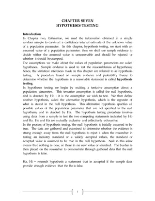 1
CHAPTER SEVEN
HYPOTHESIS TESTING
Introduction
In Chapter two, Estimation, we used the information obtained in a simple
random sample to construct a confidence interval estimate of the unknown value
of a population parameter. In this chapter, hypothesis testing, we start with an
assumed value of a population parameter: then we shall use sample evidence to
decide wither the assumed value is unreasonable and should be rejected or
whether it should be accepted.
The assumptions we make about the values of population parameters are called
hypotheses. Sample evidence is used to test the reasonableness of hypotheses;
hence, the statistical inferences made in this chapter are referred to as hypothesis
testing. A procedure based on sample evidence and probability theory to
determine whether the hypothesis is a reasonable statement is called hypothesis
testing.
In hypotheses testing we begin by making a tentative assumption about a
population parameter. This tentative assumption is called the null hypothesis,
and is denoted by Ho - it is the assumption we wish to test. We then define
another hypothesis, called the alternative hypothesis, which is the opposite of
what is stated in the null hypothesis. This alternative hypothesis specifies all
possible values of the population parameter that are not specified in the null
hypothesis, and in denoted by Ha. The hypothesis testing procedure involves
using data from a sample to test the two competing statements indicated by Ho
and Ha. Ho and Ha are mutually exclusive and collectively exhaustive.
In the process of hypothesis testing, the null hypothesis is initially assumed to be
true. The data are gathered and examined to determine whether the evidence is
strong enough away from the null hypothesis to reject it when the researcher in
testing an industry standard or a widely accepted values, the standard or
accepted value is assumed to be true in the null hypothesis. Null in this sense
means that nothing is new, or there in no new value or standard. The burden is
then placed on the researcher to demonstrate through gathered data that the null
hypothesis is false.
Ha, Hi = research hypothesis a statement that in accepted if the sample data
provide enough evidence that the Ho is false.
 