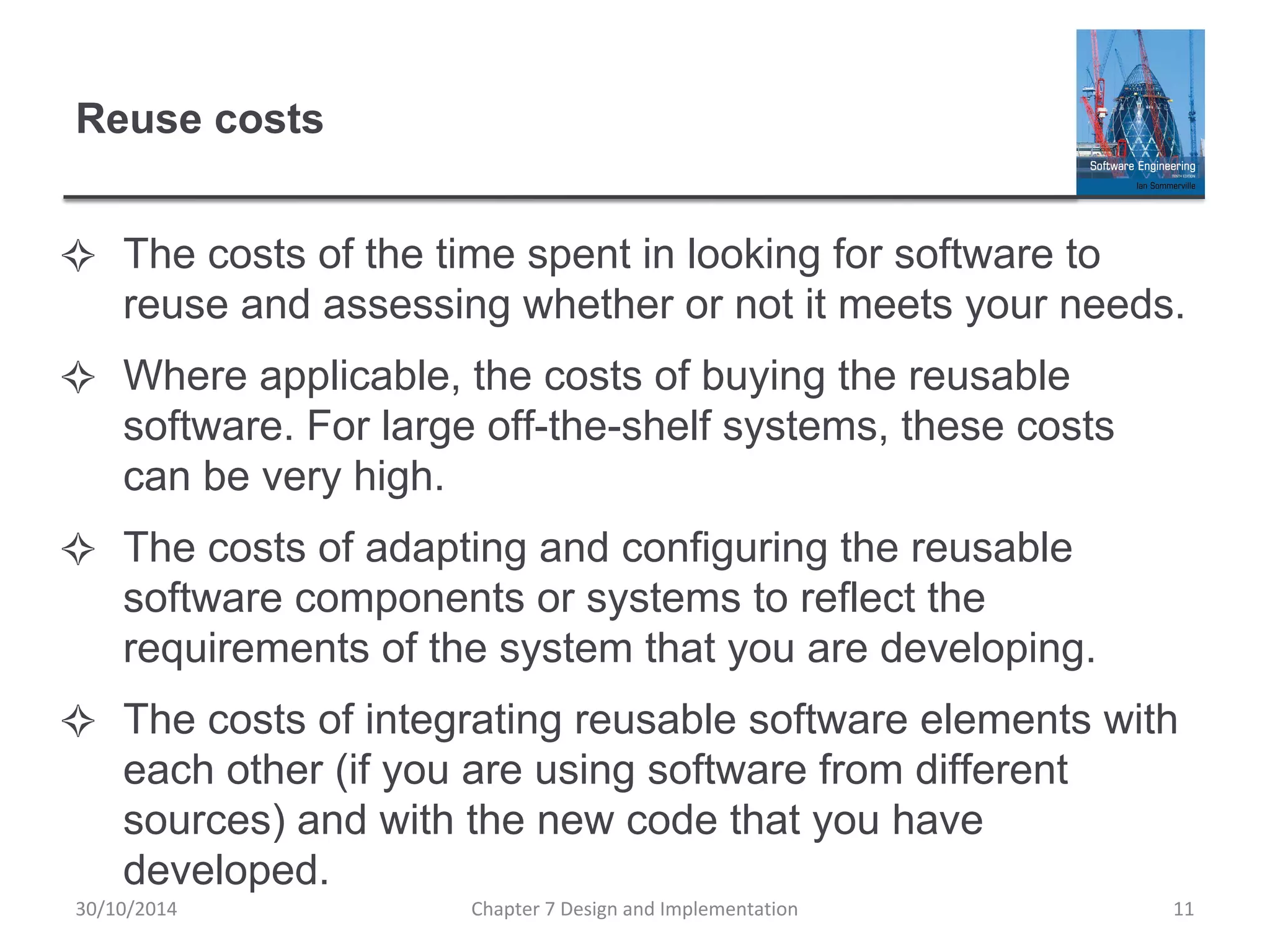 Reuse costs
✧ The costs of the time spent in looking for software to
reuse and assessing whether or not it meets your needs.
✧ Where applicable, the costs of buying the reusable
software. For large off-the-shelf systems, these costs
can be very high.
✧ The costs of adapting and configuring the reusable
software components or systems to reflect the
requirements of the system that you are developing.
✧ The costs of integrating reusable software elements with
each other (if you are using software from different
sources) and with the new code that you have
developed.
Chapter 7 Design and Implementation 11
30/10/2014
 