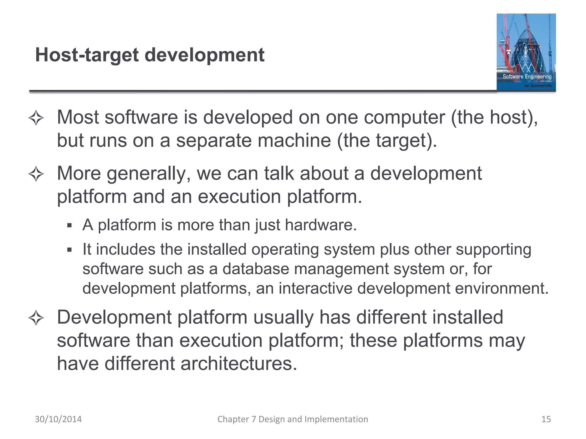 Host-target development
✧ Most software is developed on one computer (the host),
but runs on a separate machine (the target).
✧ More generally, we can talk about a development
platform and an execution platform.
▪ A platform is more than just hardware.
▪ It includes the installed operating system plus other supporting
software such as a database management system or, for
development platforms, an interactive development environment.
✧ Development platform usually has different installed
software than execution platform; these platforms may
have different architectures.
Chapter 7 Design and Implementation 15
30/10/2014
 