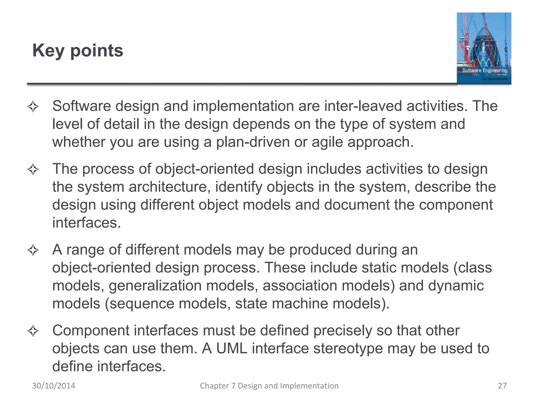 Key points
✧ Software design and implementation are inter-leaved activities. The
level of detail in the design depends on the type of system and
whether you are using a plan-driven or agile approach.
✧ The process of object-oriented design includes activities to design
the system architecture, identify objects in the system, describe the
design using different object models and document the component
interfaces.
✧ A range of different models may be produced during an
object-oriented design process. These include static models (class
models, generalization models, association models) and dynamic
models (sequence models, state machine models).
✧ Component interfaces must be defined precisely so that other
objects can use them. A UML interface stereotype may be used to
define interfaces.
Chapter 7 Design and Implementation 27
30/10/2014
 