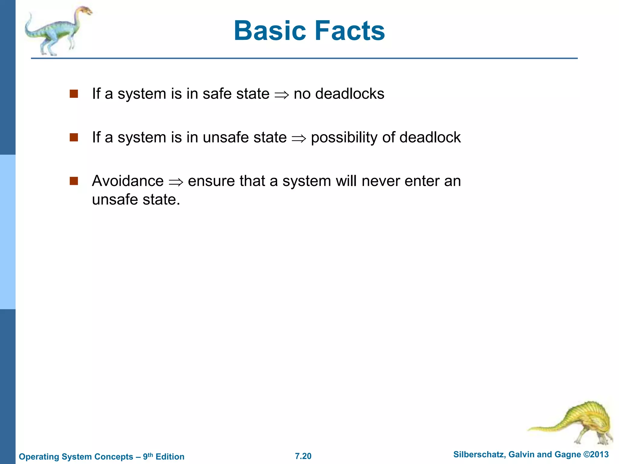 7.20 Silberschatz, Galvin and Gagne ©2013
Operating System Concepts – 9th Edition
Basic Facts
 If a system is in safe state  no deadlocks
 If a system is in unsafe state  possibility of deadlock
 Avoidance  ensure that a system will never enter an
unsafe state.
 