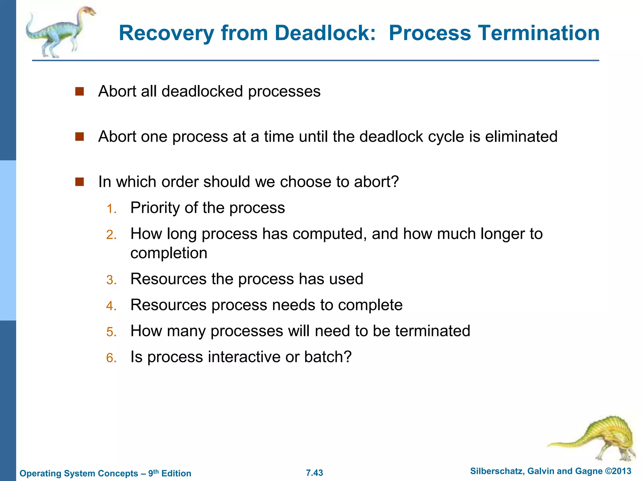 7.43 Silberschatz, Galvin and Gagne ©2013
Operating System Concepts – 9th Edition
Recovery from Deadlock: Process Termination
 Abort all deadlocked processes
 Abort one process at a time until the deadlock cycle is eliminated
 In which order should we choose to abort?
1. Priority of the process
2. How long process has computed, and how much longer to
completion
3. Resources the process has used
4. Resources process needs to complete
5. How many processes will need to be terminated
6. Is process interactive or batch?
 