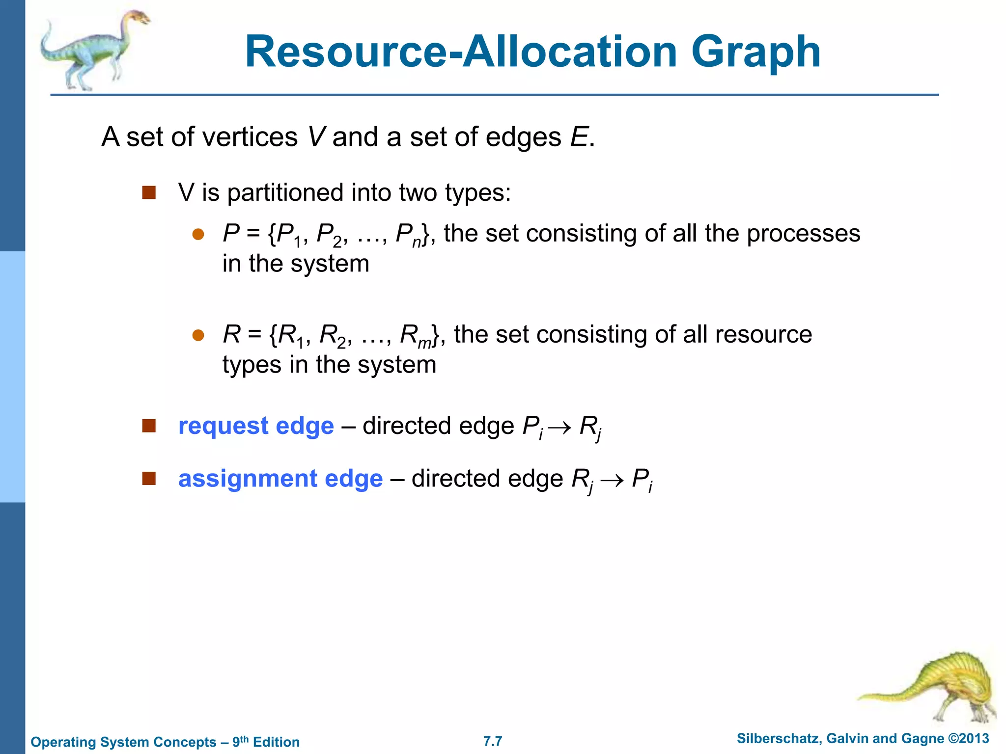 7.7 Silberschatz, Galvin and Gagne ©2013
Operating System Concepts – 9th Edition
Resource-Allocation Graph
 V is partitioned into two types:
 P = {P1, P2, …, Pn}, the set consisting of all the processes
in the system
 R = {R1, R2, …, Rm}, the set consisting of all resource
types in the system
 request edge – directed edge Pi  Rj
 assignment edge – directed edge Rj  Pi
A set of vertices V and a set of edges E.
 