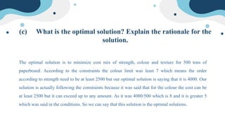 (c) What is the optimal solution? Explain the rationale for the
solution.
The optimal solution is to minimize cost mix of strength, colour and texture for 500 tons of
paperboard. According to the constraints the colour limit was least 7 which means the order
according to strength need to be at least 2500 but our optimal solution is saying that it is 4000. Our
solution is actually following the constraints because it was said that for the colour the cost can be
at least 2500 but it can exceed up to any amount. As it was 4000/500 which is 8 and it is greater 5
which was said in the conditions. So we can say that this solution is the optimal solutions.
 