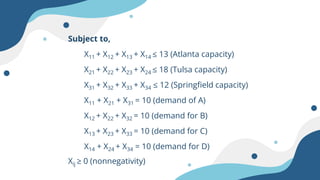 Subject to,
X11 + X12 + X13 + X14 ≤ 13 (Atlanta capacity)
X21 + X22 + X23 + X24 ≤ 18 (Tulsa capacity)
X31 + X32 + X33 + X34 ≤ 12 (Springfield capacity)
X11 + X21 + X31 = 10 (demand of A)
X12 + X22 + X32 = 10 (demand for B)
X13 + X23 + X33 = 10 (demand for C)
X14 + X24 + X34 = 10 (demand for D)
Xij ≥ 0 (nonnegativity)
 
