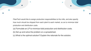 FiberTech would like to assign production responsibilities to the mills, and also specify
how much should be shipped from each plant to each market, so as to minimize total
production and distribution costs.
(a) Formulate an LP to minimize total production and distribution costs.
(b) Set up and solve the problem on a spreadsheet.
(c) What is the optimal solution? Explain the rationale for the solution.
 
