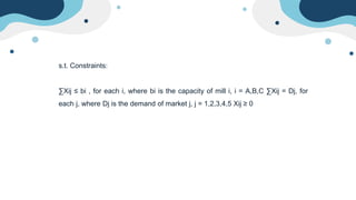 s.t. Constraints:
∑Xij ≤ bi , for each i, where bi is the capacity of mill i, i = A,B,C ∑Xij = Dj, for
each j, where Dj is the demand of market j, j = 1,2,3,4,5 Xij ≥ 0
 