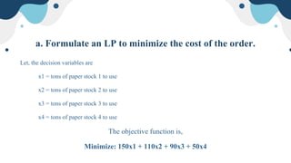 a. Formulate an LP to minimize the cost of the order.
Let, the decision variables are
x1 = tons of paper stock 1 to use
x2 = tons of paper stock 2 to use
x3 = tons of paper stock 3 to use
x4 = tons of paper stock 4 to use
The objective function is,
Minimize: 150x1 + 110x2 + 90x3 + 50x4
 