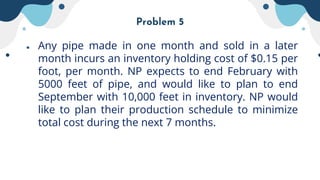 Problem 5
● Any pipe made in one month and sold in a later
month incurs an inventory holding cost of $0.15 per
foot, per month. NP expects to end February with
5000 feet of pipe, and would like to plan to end
September with 10,000 feet in inventory. NP would
like to plan their production schedule to minimize
total cost during the next 7 months.
 