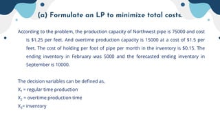 (a) Formulate an LP to minimize total costs.
According to the problem, the production capacity of Northwest pipe is 75000 and cost
is $1.25 per feet. And overtime production capacity is 15000 at a cost of $1.5 per
feet. The cost of holding per foot of pipe per month in the inventory is $0.15. The
ending inventory in February was 5000 and the forecasted ending inventory in
September is 10000.
The decision variables can be defined as,
X1 = regular time production
X2 = overtime production time
X3= inventory
 