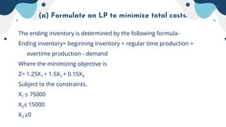 (a) Formulate an LP to minimize total costs.
The ending inventory is determined by the following formula-
Ending inventory= beginning inventory + regular time production +
overtime production - demand
Where the minimizing objective is
Z= 1.25X1 + 1.5X2 + 0.15X3
Subject to the constraints,
X1 ≤ 75000
X2≤ 15000
X3 ≥0
 
