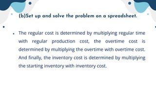 (b)Set up and solve the problem on a spreadsheet.
● The regular cost is determined by multiplying regular time
with regular production cost, the overtime cost is
determined by multiplying the overtime with overtime cost.
And finally, the inventory cost is determined by multiplying
the starting inventory with inventory cost.
 