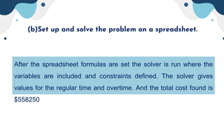(b)Set up and solve the problem on a spreadsheet.
After the spreadsheet formulas are set the solver is run where the
variables are included and constraints defined. The solver gives
values for the regular time and overtime. And the total cost found is
$558250
 