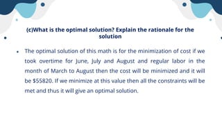 (c)What is the optimal solution? Explain the rationale for the
solution
● The optimal solution of this math is for the minimization of cost if we
took overtime for June, July and August and regular labor in the
month of March to August then the cost will be minimized and it will
be $55820. If we minimize at this value then all the constraints will be
met and thus it will give an optimal solution.
 