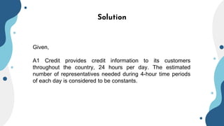 Solution
Given,
A1 Credit provides credit information to its customers
throughout the country, 24 hours per day. The estimated
number of representatives needed during 4-hour time periods
of each day is considered to be constants.
 