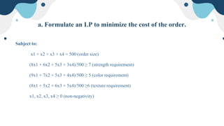 a. Formulate an LP to minimize the cost of the order.
Subject to:
x1 + x2 + x3 + x4 = 500 (order size)
(8x1 + 6x2 + 5x3 + 3x4)/500 ≥ 7 (strength requirement)
(9x1 + 7x2 + 5x3 + 4x4)/500 ≥ 5 (color requirement)
(8x1 + 5x2 + 6x3 + 5x4)/500 ≥6 (texture requirement)
x1, x2, x3, x4 ≥ 0 (non-negativity)
 