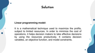 Solution
Linear programming model:
It is a mathematical technique used to maximize the profits,
subject to limited resources. In order to minimize the cost of
operations, it helps decision makers to take effective decisions
by using the resources productively. It contains decision
variables, an objective function, and model constraints.
 