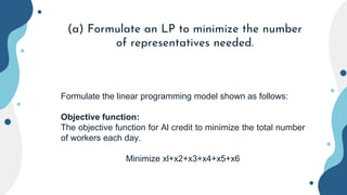 (a) Formulate an LP to minimize the number
of representatives needed.
Formulate the linear programming model shown as follows:
Objective function:
The objective function for Al credit to minimize the total number
of workers each day.
Minimize xl+x2+x3+x4+x5+x6
 