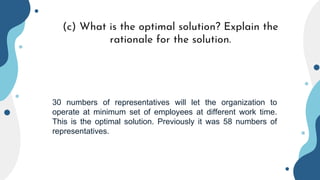 (c) What is the optimal solution? Explain the
rationale for the solution.
30 numbers of representatives will let the organization to
operate at minimum set of employees at different work time.
This is the optimal solution. Previously it was 58 numbers of
representatives.
 