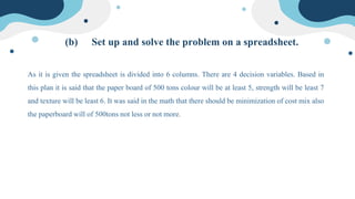 (b) Set up and solve the problem on a spreadsheet.
As it is given the spreadsheet is divided into 6 columns. There are 4 decision variables. Based in
this plan it is said that the paper board of 500 tons colour will be at least 5, strength will be least 7
and texture will be least 6. It was said in the math that there should be minimization of cost mix also
the paperboard will of 500tons not less or not more.
 