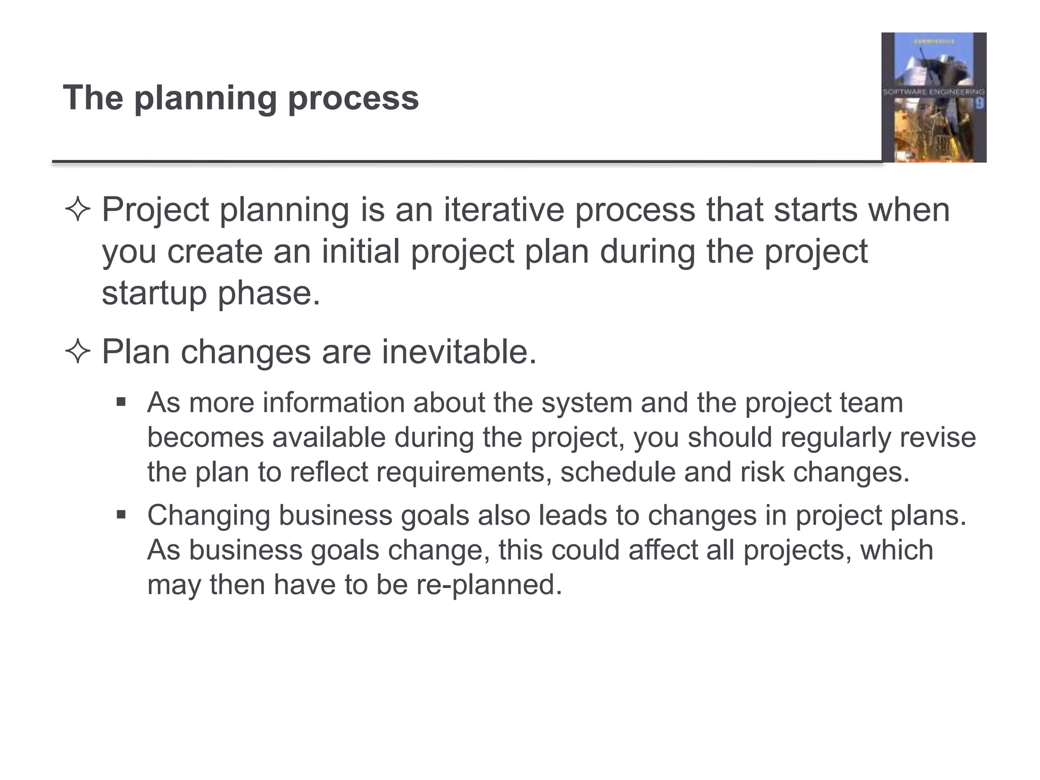 The planning process
 Project planning is an iterative process that starts when
you create an initial project plan during the project
startup phase.
 Plan changes are inevitable.
 As more information about the system and the project team
becomes available during the project, you should regularly revise
the plan to reflect requirements, schedule and risk changes.
 Changing business goals also leads to changes in project plans.
As business goals change, this could affect all projects, which
may then have to be re-planned.
 
